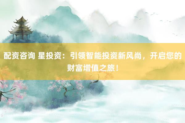 配资咨询 星投资：引领智能投资新风尚，开启您的财富增值之旅！