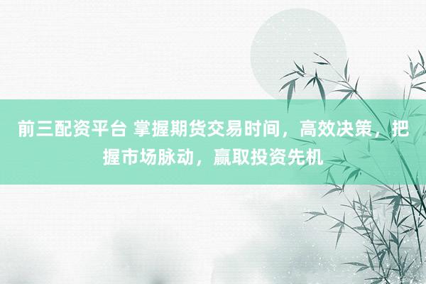 前三配资平台 掌握期货交易时间，高效决策，把握市场脉动，赢取投资先机
