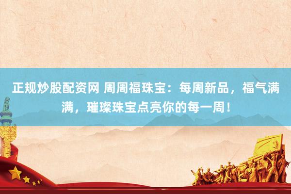正规炒股配资网 周周福珠宝：每周新品，福气满满，璀璨珠宝点亮你的每一周！
