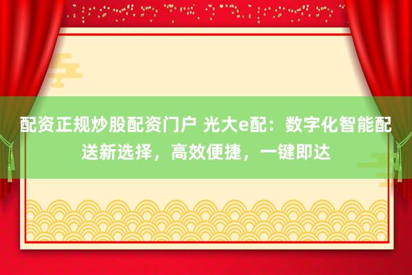 配资正规炒股配资门户 光大e配：数字化智能配送新选择，高效便捷，一键即达