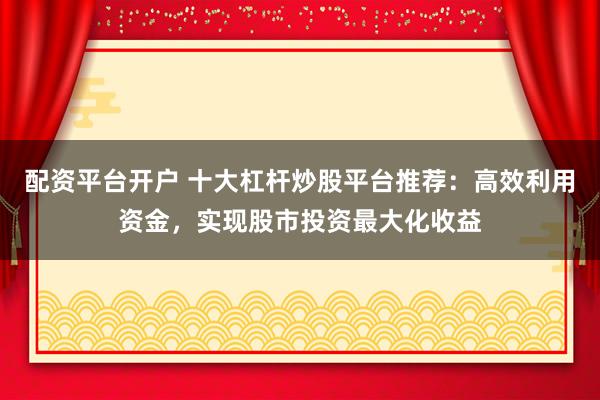 配资平台开户 十大杠杆炒股平台推荐：高效利用资金，实现股市投资最大化收益