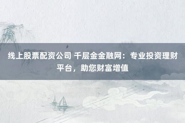 线上股票配资公司 千层金金融网：专业投资理财平台，助您财富增值