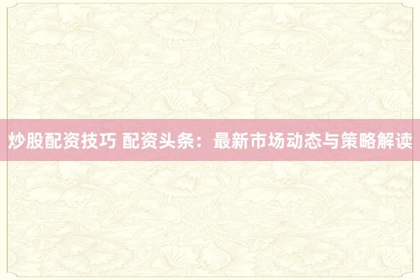 炒股配资技巧 配资头条：最新市场动态与策略解读