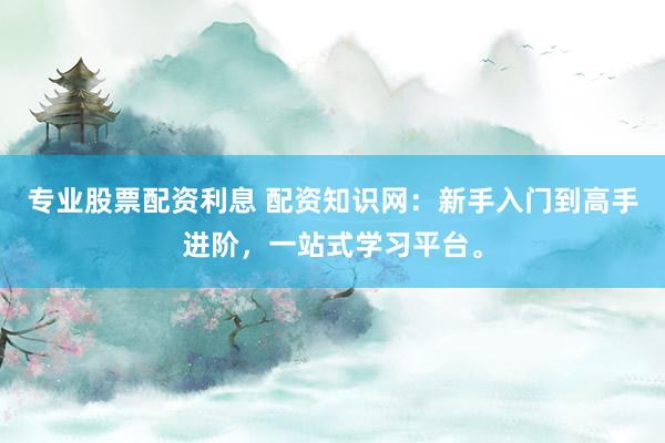 专业股票配资利息 配资知识网：新手入门到高手进阶，一站式学习平台。