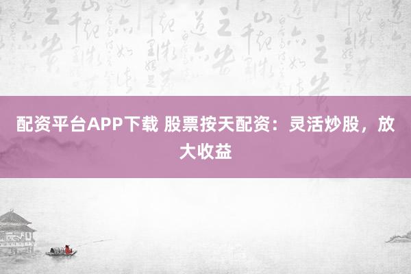 配资平台APP下载 股票按天配资：灵活炒股，放大收益