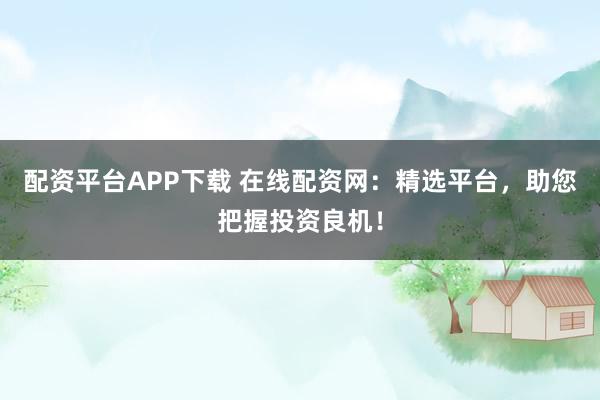 配资平台APP下载 在线配资网：精选平台，助您把握投资良机！