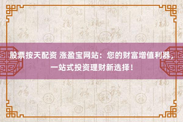 股票按天配资 涨盈宝网站：您的财富增值利器，一站式投资理财新选择！