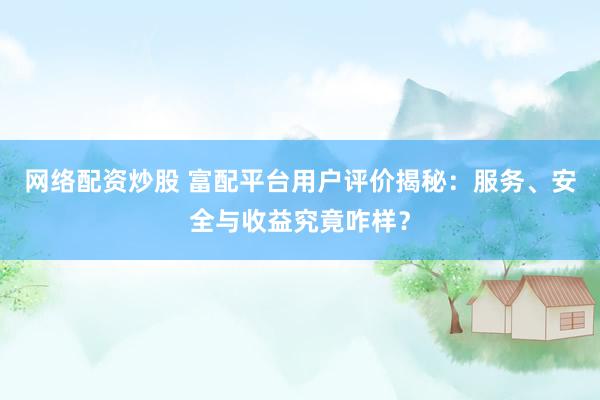 网络配资炒股 富配平台用户评价揭秘：服务、安全与收益究竟咋样？