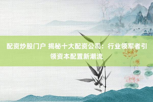 配资炒股门户 揭秘十大配资公司：行业领军者引领资本配置新潮流