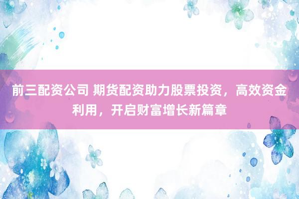前三配资公司 期货配资助力股票投资，高效资金利用，开启财富增长新篇章