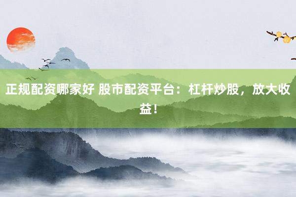 正规配资哪家好 股市配资平台：杠杆炒股，放大收益！