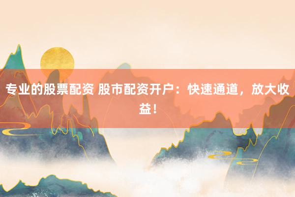 专业的股票配资 股市配资开户：快速通道，放大收益！