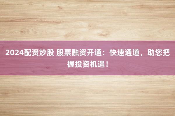 2024配资炒股 股票融资开通：快速通道，助您把握投资机遇！