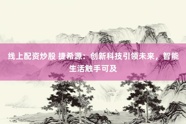 线上配资炒股 捷希源：创新科技引领未来，智能生活触手可及