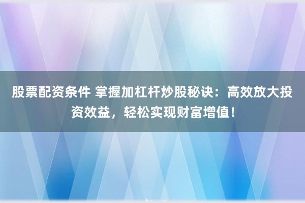 股票配资条件 掌握加杠杆炒股秘诀：高效放大投资效益，轻松实现财富增值！