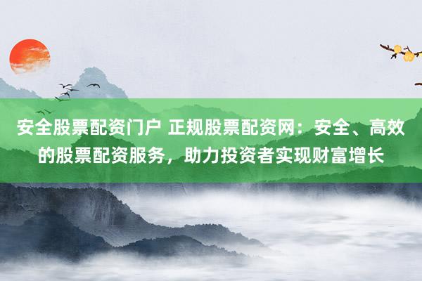 安全股票配资门户 正规股票配资网：安全、高效的股票配资服务，助力投资者实现财富增长