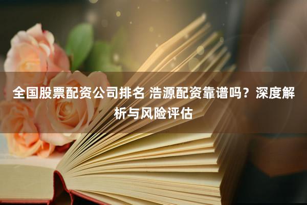 全国股票配资公司排名 浩源配资靠谱吗？深度解析与风险评估