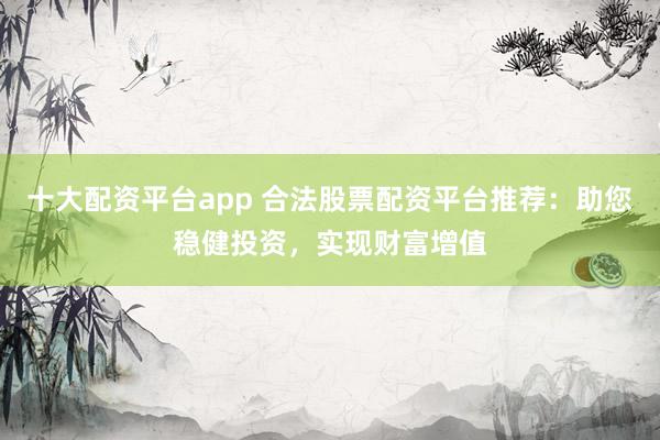 十大配资平台app 合法股票配资平台推荐：助您稳健投资，实现财富增值