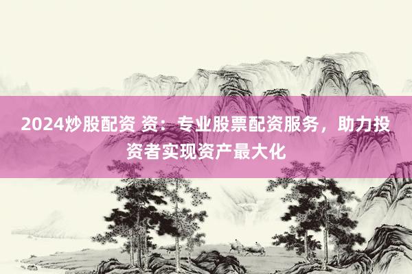 2024炒股配资 资：专业股票配资服务，助力投资者实现资产最大化