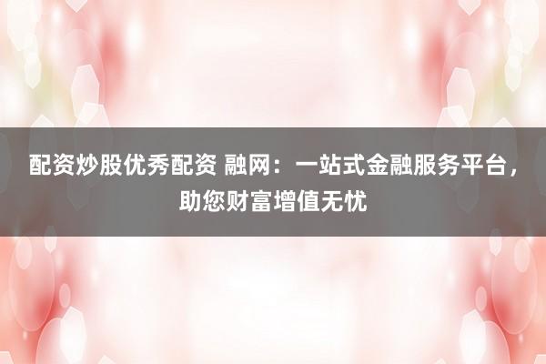 配资炒股优秀配资 融网：一站式金融服务平台，助您财富增值无忧