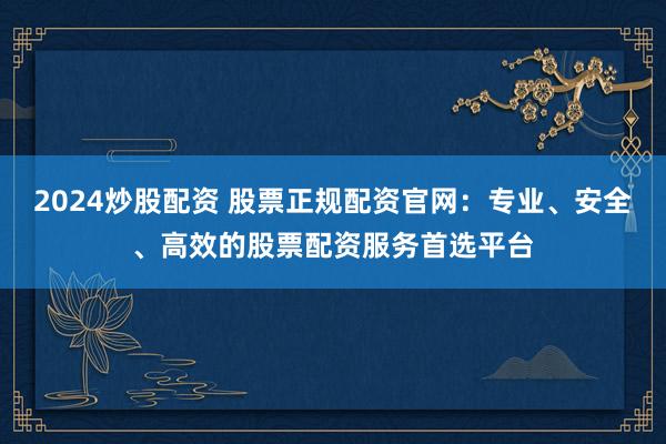 2024炒股配资 股票正规配资官网：专业、安全、高效的股票配资服务首选平台