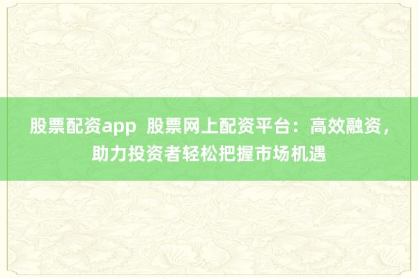 股票配资app  股票网上配资平台：高效融资，助力投资者轻松把握市场机遇