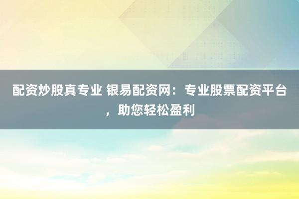 配资炒股真专业 银易配资网：专业股票配资平台，助您轻松盈利