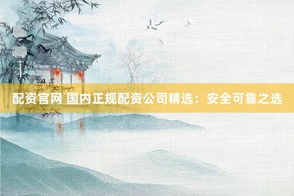 配资官网 国内正规配资公司精选：安全可靠之选