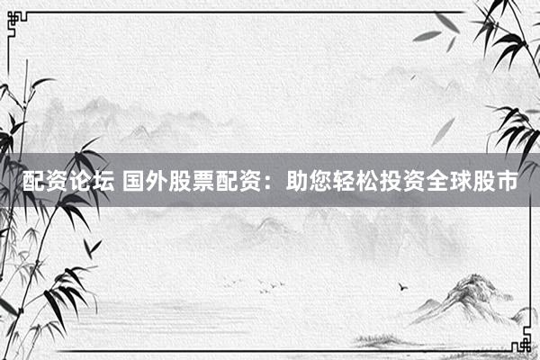 配资论坛 国外股票配资：助您轻松投资全球股市