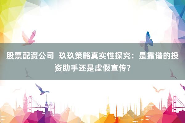股票配资公司  玖玖策略真实性探究：是靠谱的投资助手还是虚假宣传？