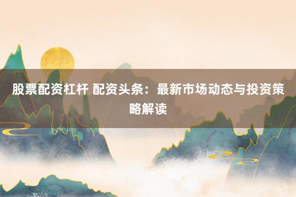 股票配资杠杆 配资头条：最新市场动态与投资策略解读