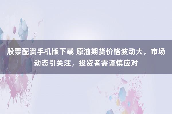 股票配资手机版下载 原油期货价格波动大，市场动态引关注，投资者需谨慎应对