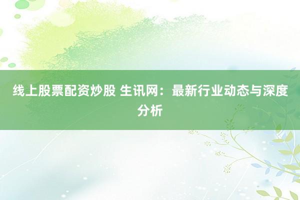 线上股票配资炒股 生讯网：最新行业动态与深度分析