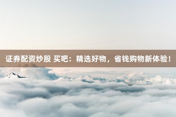 证券配资炒股 买吧：精选好物，省钱购物新体验！