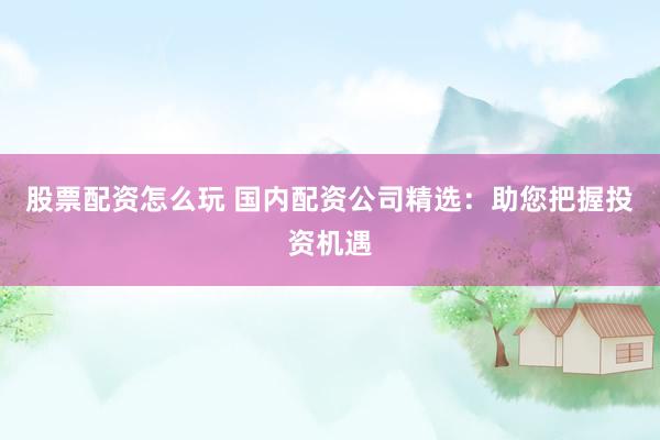 股票配资怎么玩 国内配资公司精选：助您把握投资机遇