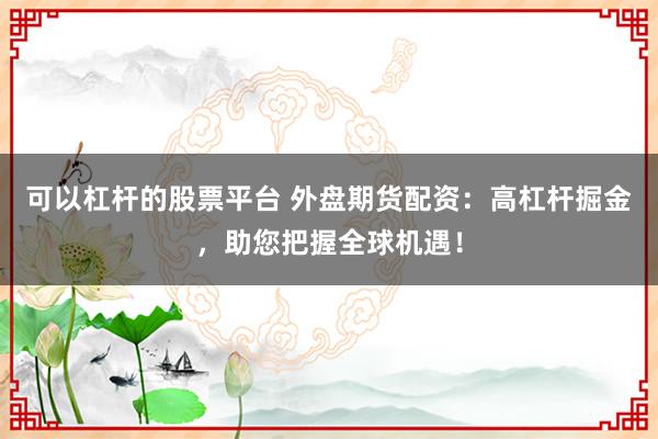 可以杠杆的股票平台 外盘期货配资：高杠杆掘金，助您把握全球机遇！