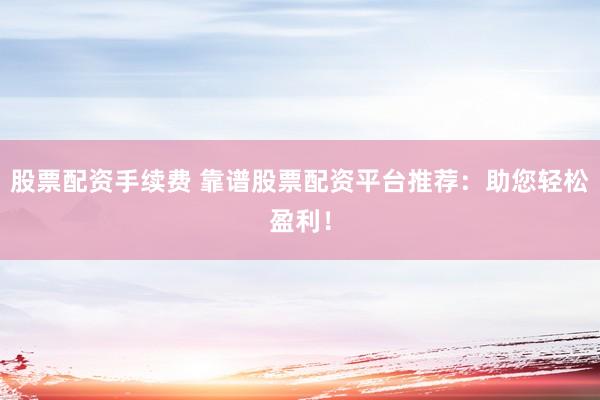 股票配资手续费 靠谱股票配资平台推荐：助您轻松盈利！