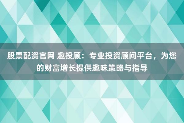 股票配资官网 趣投顾：专业投资顾问平台，为您的财富增长提供趣味策略与指导