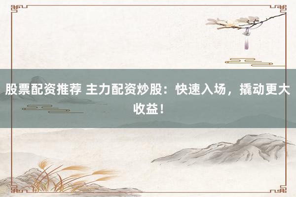 股票配资推荐 主力配资炒股：快速入场，撬动更大收益！