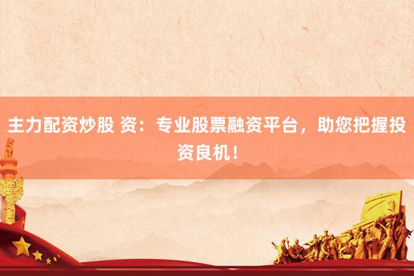 主力配资炒股 资：专业股票融资平台，助您把握投资良机！
