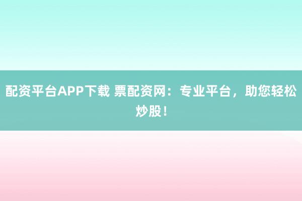 配资平台APP下载 票配资网：专业平台，助您轻松炒股！