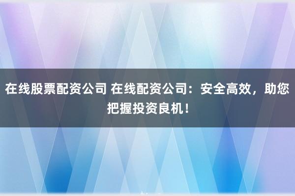 在线股票配资公司 在线配资公司：安全高效，助您把握投资良机！
