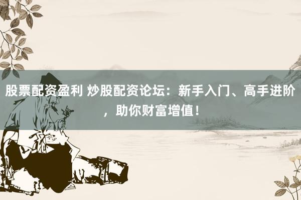 股票配资盈利 炒股配资论坛：新手入门、高手进阶，助你财富增值！