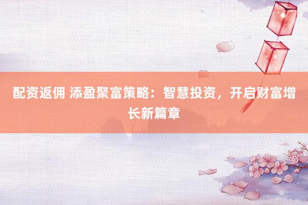 配资返佣 添盈聚富策略：智慧投资，开启财富增长新篇章
