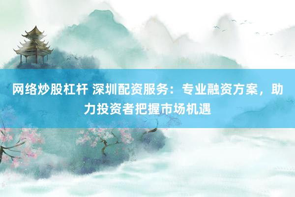 网络炒股杠杆 深圳配资服务：专业融资方案，助力投资者把握市场机遇