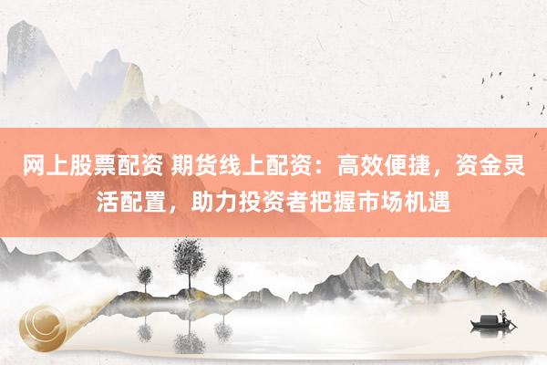 网上股票配资 期货线上配资：高效便捷，资金灵活配置，助力投资者把握市场机遇