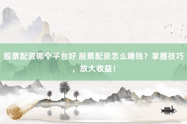 股票配资哪个平台好 股票配资怎么赚钱？掌握技巧，放大收益！