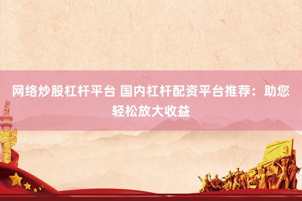 网络炒股杠杆平台 国内杠杆配资平台推荐：助您轻松放大收益