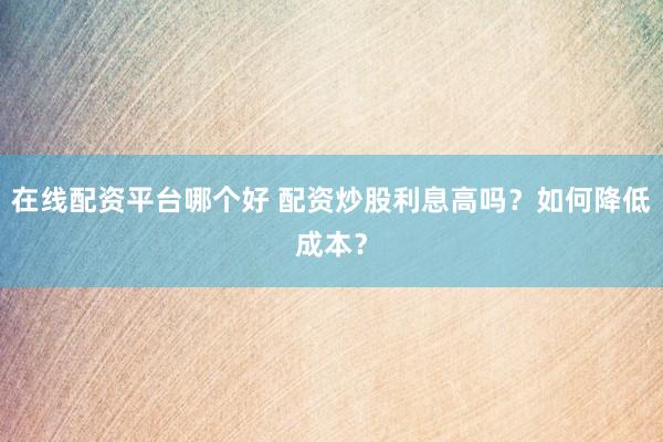 在线配资平台哪个好 配资炒股利息高吗？如何降低成本？