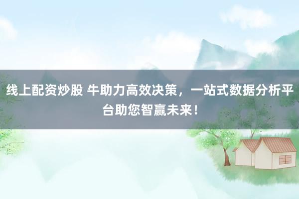 线上配资炒股 牛助力高效决策，一站式数据分析平台助您智赢未来！